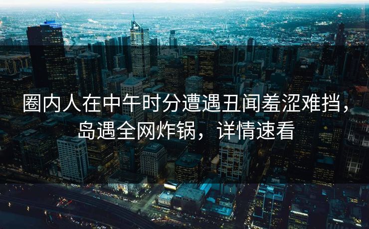 圈内人在中午时分遭遇丑闻羞涩难挡，岛遇全网炸锅，详情速看